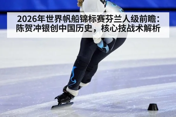 2026年世界帆船锦标赛芬兰人级前瞻:陈贺冲银创中国历史,核心技战术解析